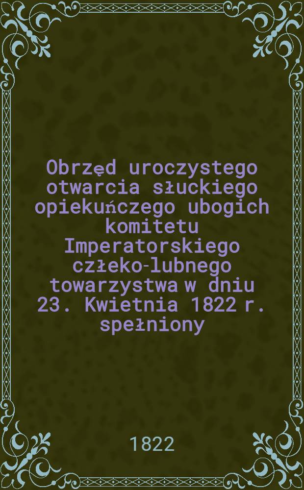 Obrzęd uroczystego otwarcia słuckiego opiekuńczego ubogich komitetu Imperatorskiego człeko-lubnego towarzystwa w dniu 23. Kwietnia 1822 r. spełniony
