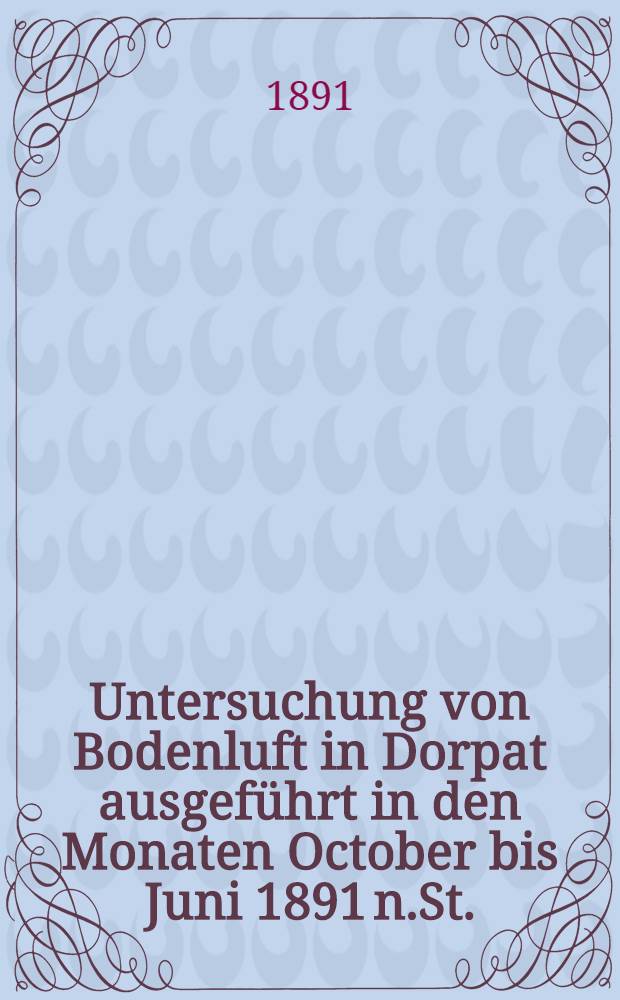Untersuchung von Bodenluft in Dorpat ausgeführt in den Monaten October bis Juni 1891 n.St.