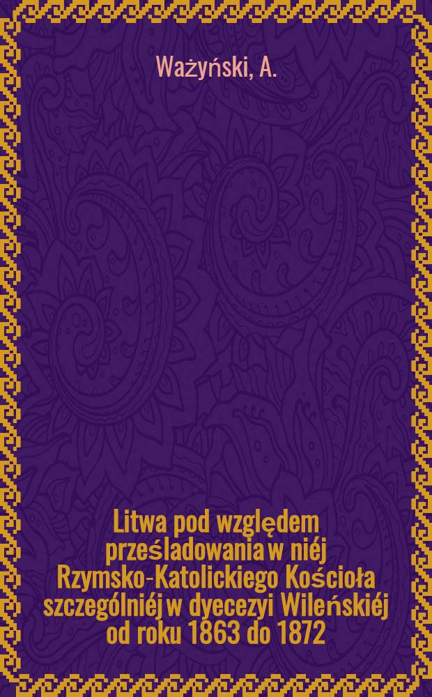 Litwa pod względem prześladowania w niéj Rzymsko-Katolickiego Kościoła szczególniéj w dyecezyi Wileńskiéj od roku 1863 do 1872