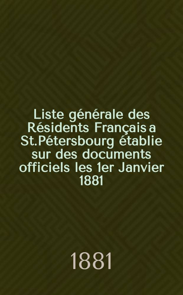 Liste générale des Résidents Français a St.Pétersbourg établie sur des documents officiels les 1er Janvier 1881 : et publiée par les soins du Comité d'administration de la Société de secours mutuels