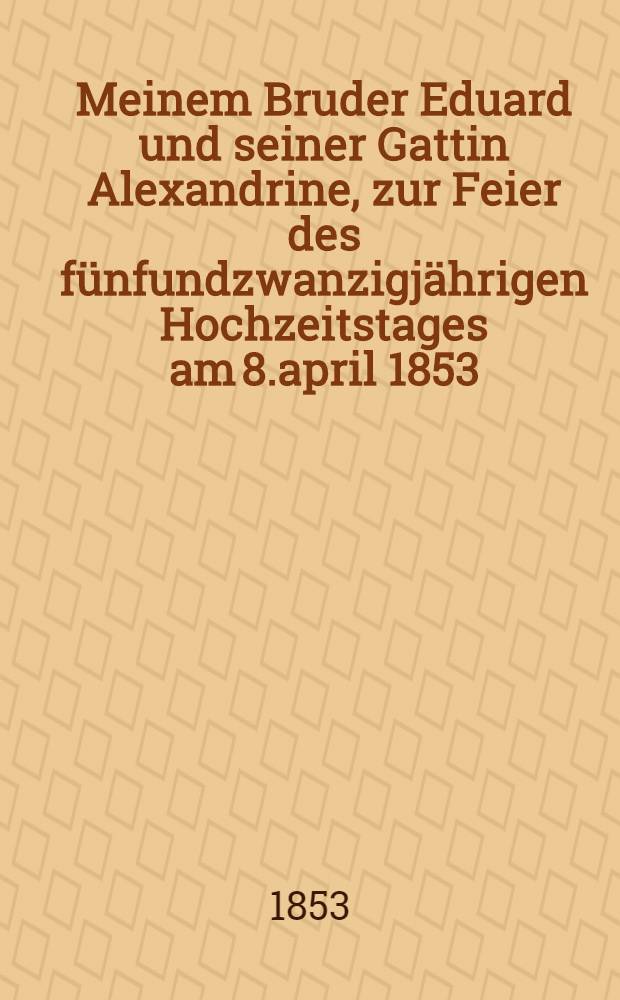 Meinem Bruder Eduard und seiner Gattin Alexandrine, zur Feier des fünfundzwanzigjährigen Hochzeitstages am 8.april 1853