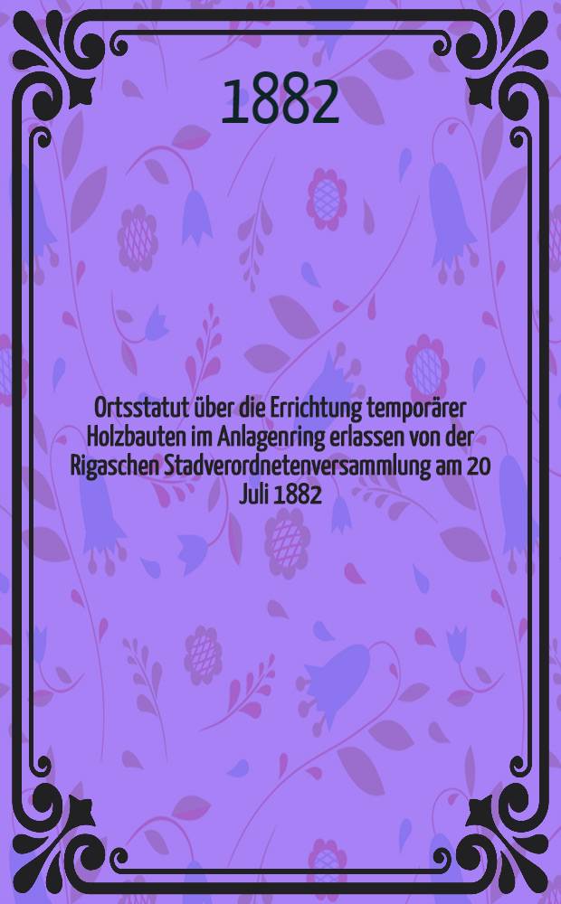 Ortsstatut über die Errichtung temporärer Holzbauten im Anlagenring erlassen von der Rigaschen Stadverordnetenversammlung am 20 Juli 1882