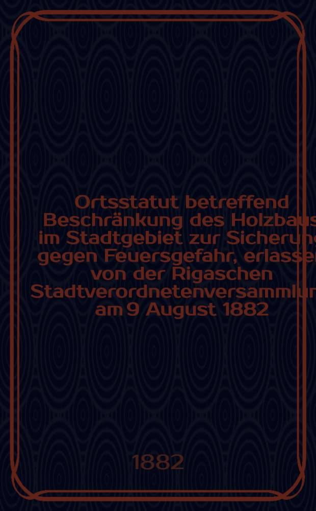 Ortsstatut betreffend Beschränkung des Holzbaus im Stadtgebiet zur Sicherung gegen Feuersgefahr, erlassen von der Rigaschen Stadtverordnetenversammlung am 9 August 1882