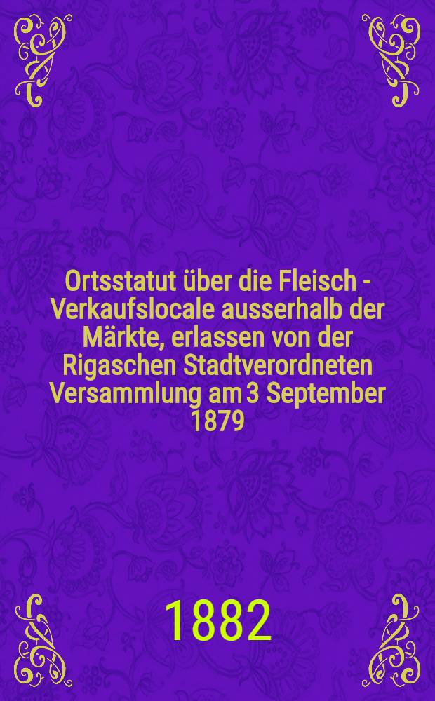 Ortsstatut über die Fleisch - Verkaufslocale ausserhalb der Märkte, erlassen von der Rigaschen Stadtverordneten Versammlung am 3 September 1879