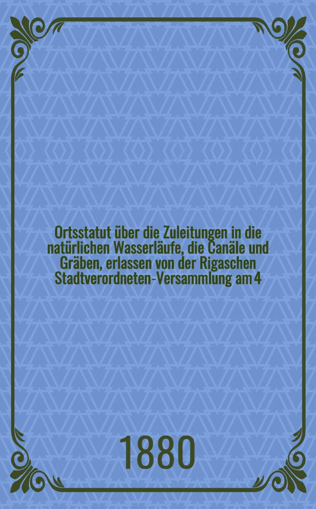 Ortsstatut über die Zuleitungen in die natürlichen Wasserläufe, die Canäle und Gräben, erlassen von der Rigaschen Stadtverordneten-Versammlung am 4.August 1880