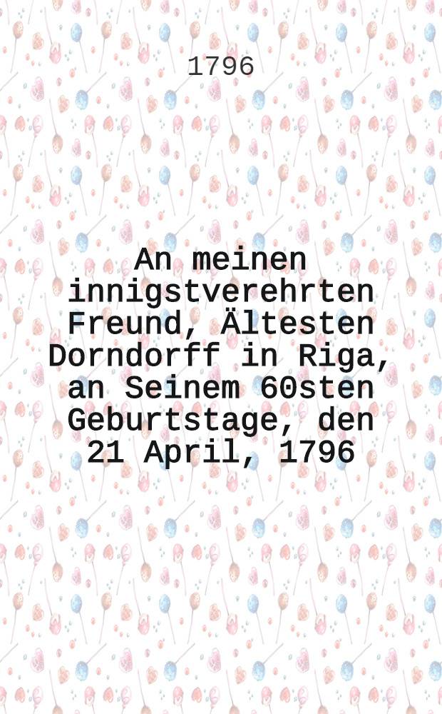 An meinen innigstverehrten Freund, &Auml;ltesten Dorndorff in Riga, an Seinem 60sten Geburtstage, den 21 April, 1796