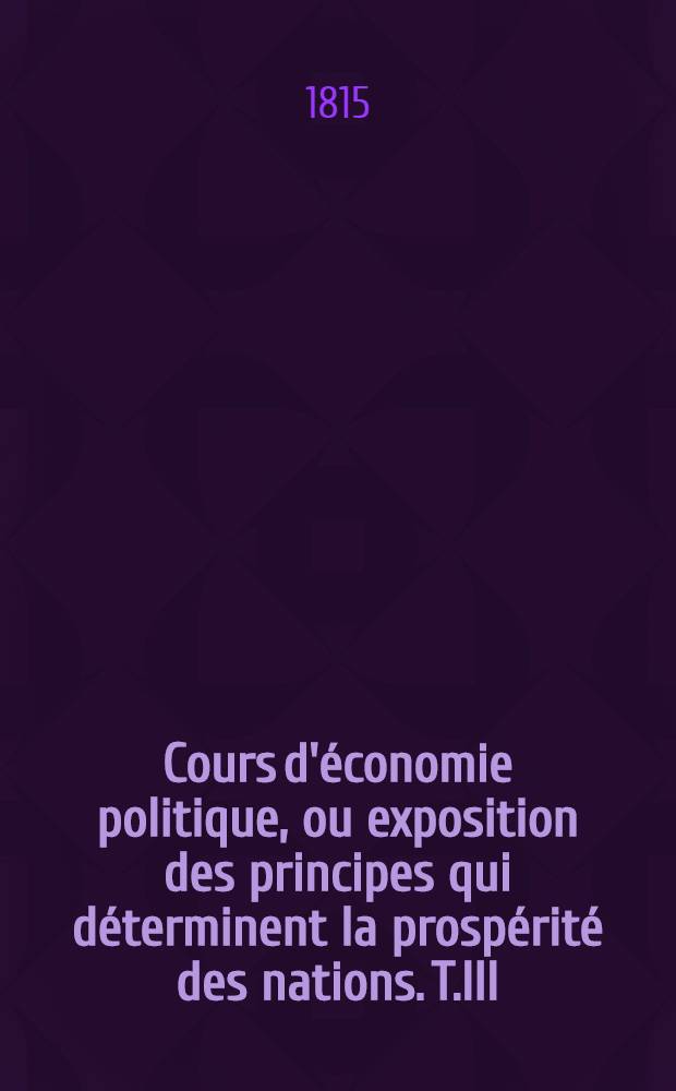 Cours d'&eacute;conomie politique, ou exposition des principes qui d&eacute;terminent la prosp&eacute;rit&eacute; des nations. T.III