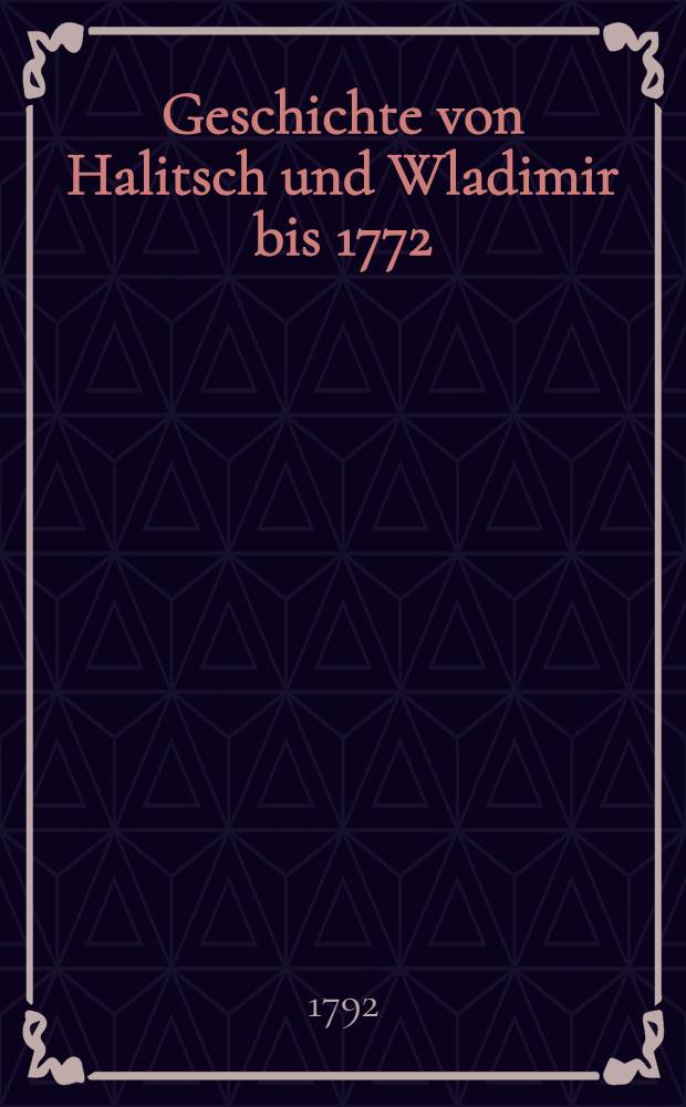 Geschichte von Halitsch und Wladimir bis 1772 : Nach russischen und pohlnischen Jahrb&uuml;chern bearbeitet. Vol.1