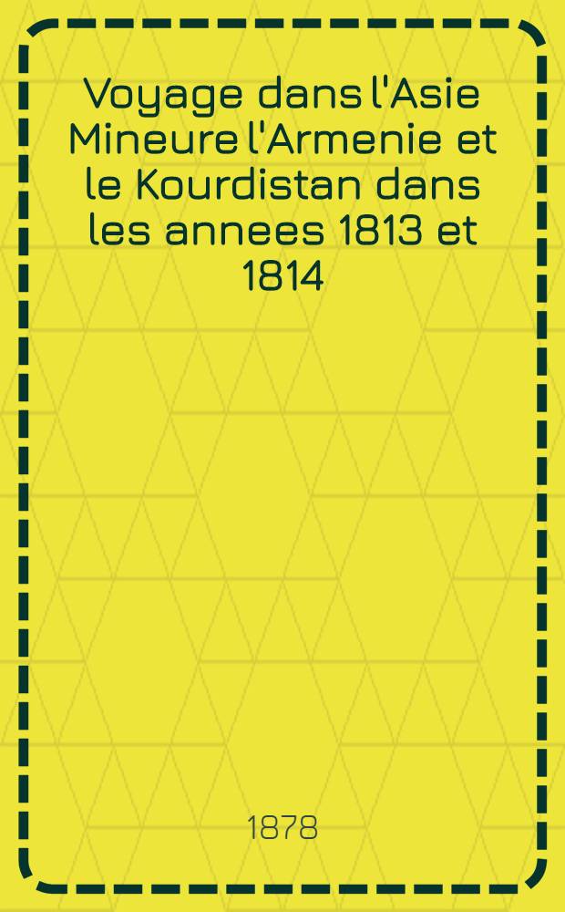 Voyage dans l'Asie Mineure l'Armenie et le Kourdistan dans les annees 1813 et 1814; suivi de remarques sur Marches d'Alexandre et la Retraite de dix-milles. Tom 1