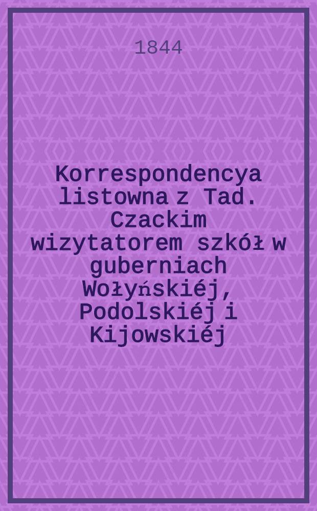 Korrespondencya listowna z Tad. Czackim wizytatorem szkół w guberniach Wołyńskiéj, Podolskiéj i Kijowskiéj; przedsięwzięta w celu urządzenia instytutów naukowych i pomnozenia oświecenia publicznego w trzech rzech rzeczonych guberniach. Vol.1