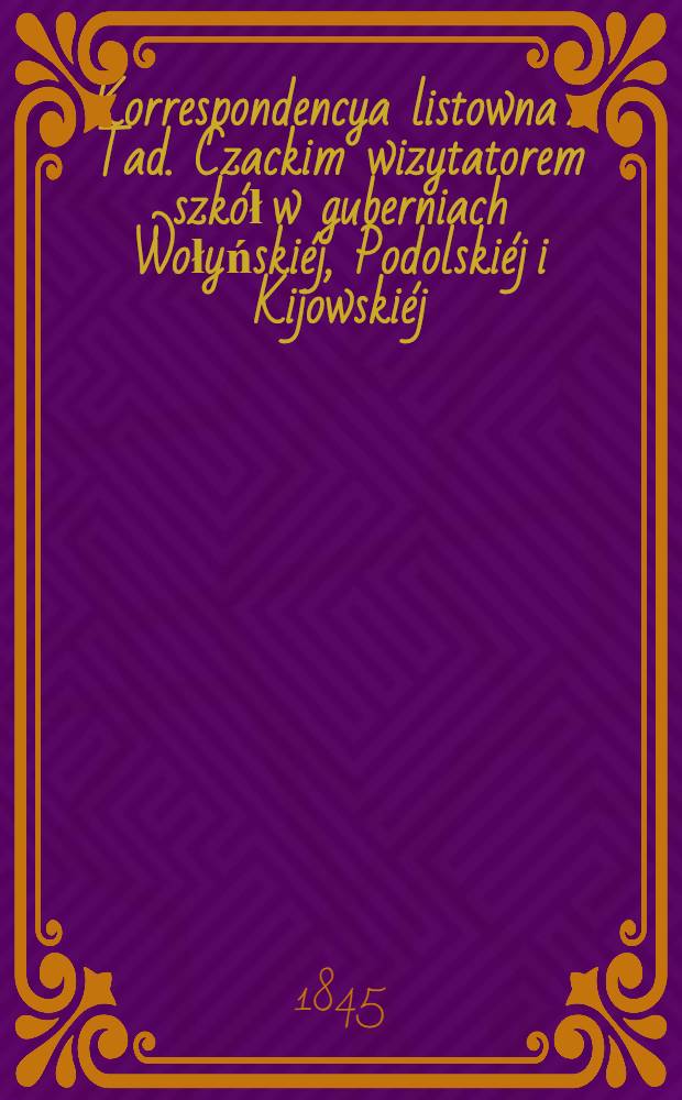 Korrespondencya listowna z Tad. Czackim wizytatorem szkół w guberniach Wołyńskiéj, Podolskiéj i Kijowskiéj; przedsięwzięta w celu urządzenia instytutów naukowych i pomnozenia oświecenia publicznego w trzech rzech rzeczonych guberniach. Vol.4