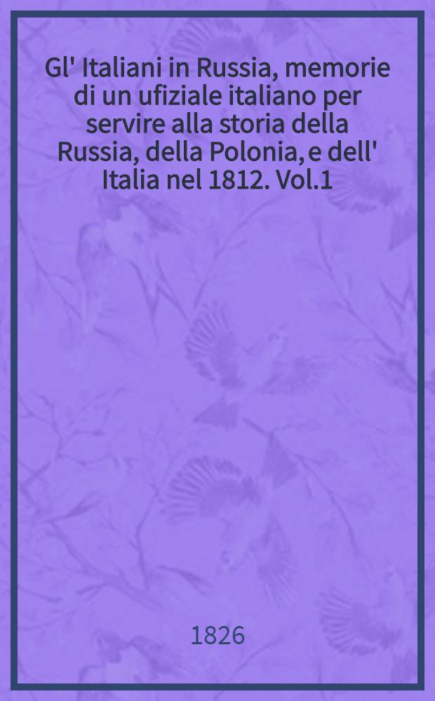 Gl' Italiani in Russia, memorie di un ufiziale italiano per servire alla storia della Russia, della Polonia, e dell' Italia nel 1812. Vol.1