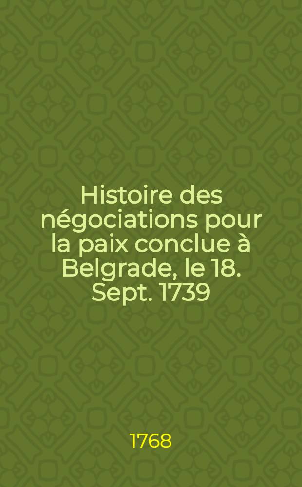 Histoire des négociations pour la paix conclue à Belgrade, le 18. Sept. 1739 : Entre l'Empereur, la Russie et la Porte Ottomane. Vol.1