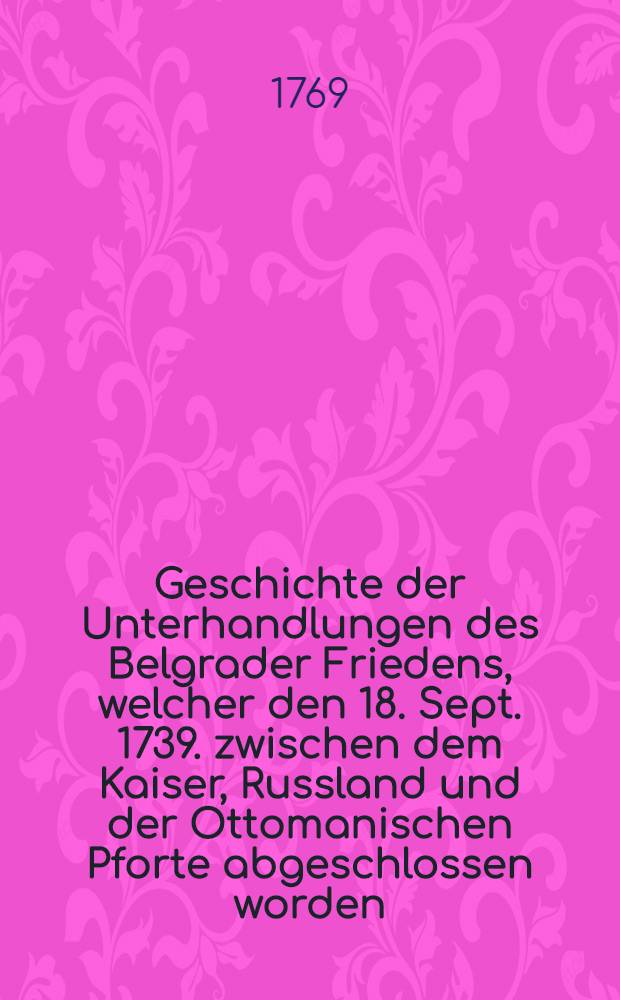 Geschichte der Unterhandlungen des Belgrader Friedens, welcher den 18. Sept. 1739. zwischen dem Kaiser, Russland und der Ottomanischen Pforte abgeschlossen worden. Vol.1