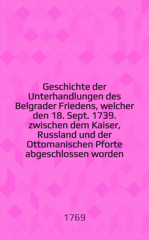 Geschichte der Unterhandlungen des Belgrader Friedens, welcher den 18. Sept. 1739. zwischen dem Kaiser, Russland und der Ottomanischen Pforte abgeschlossen worden. Vol.2
