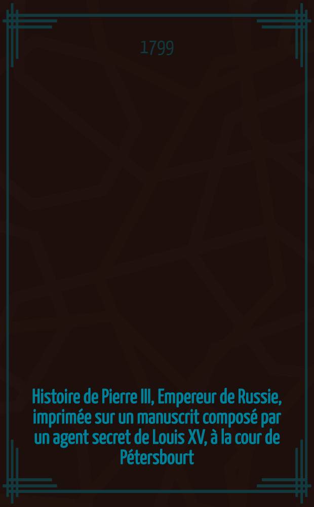 Histoire de Pierre III, Empereur de Russie, imprim&eacute;e sur un manuscrit compos&eacute; par un agent secret de Louis XV, &agrave; la cour de P&eacute;tersbourt; suivie de l'histoire secr&egrave;te de Catherine II par l'Auteur de la Vie de Fr&eacute;deric II. Vol.1
