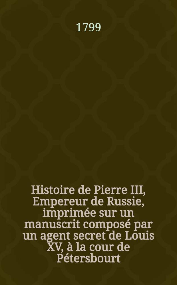 Histoire de Pierre III, Empereur de Russie, imprimée sur un manuscrit composé par un agent secret de Louis XV, à la cour de Pétersbourt; suivie de l'histoire secrète de Catherine II par l'Auteur de la Vie de Fréderic II. Vol.2