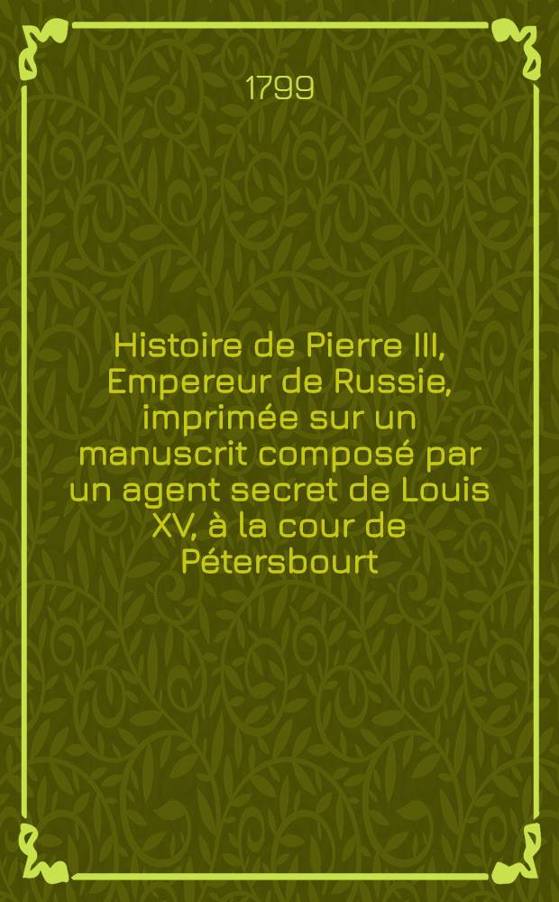 Histoire de Pierre III, Empereur de Russie, imprimée sur un manuscrit composé par un agent secret de Louis XV, à la cour de Pétersbourt; suivie de l'histoire secrète de Catherine II par l'Auteur de la Vie de Fréderic II. Vol.3