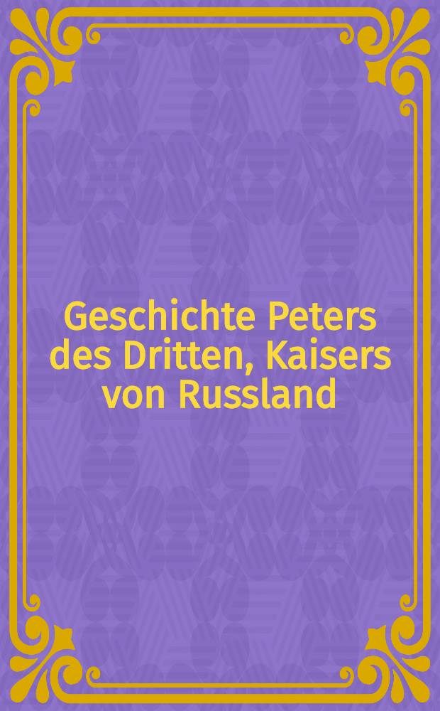 Geschichte Peters des Dritten, Kaisers von Russland : Aus der Handschrift eines geheimen Agenten Ludewigs XV. am Hofe zu Petersburg Begleitet von der geheimen Geschichte Katharinen II. durch den Verfasser der Lebensgeschichte Friedrichs II Nach der Pariser Original-Ausgabe. Vol.3