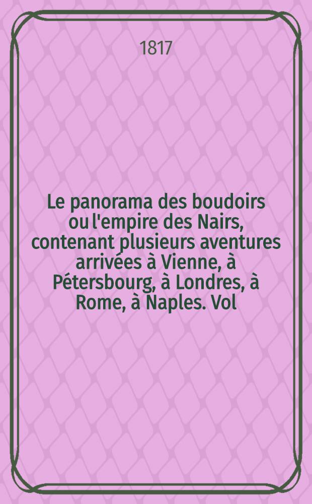 Le panorama des boudoirs ou l'empire des Nairs, contenant plusieurs aventures arriv&eacute;es &agrave; Vienne, &agrave; P&eacute;tersbourg, &agrave; Londres, &agrave; Rome, &agrave; Naples. Vol.2
