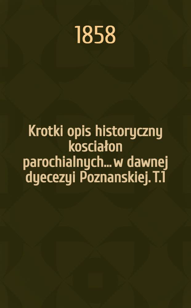 Krotki opis historyczny kosciałon parochialnych... w dawnej dyecezyi Poznanskiej. T.1