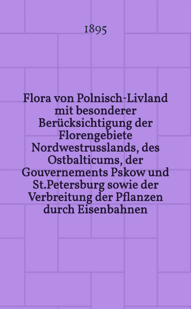 Flora von Polnisch-Livland mit besonderer Ber&uuml;cksichtigung der Florengebiete Nordwestrusslands, des Ostbalticums, der Gouvernements Pskow und St.Petersburg sowie der Verbreitung der Pflanzen durch Eisenbahnen