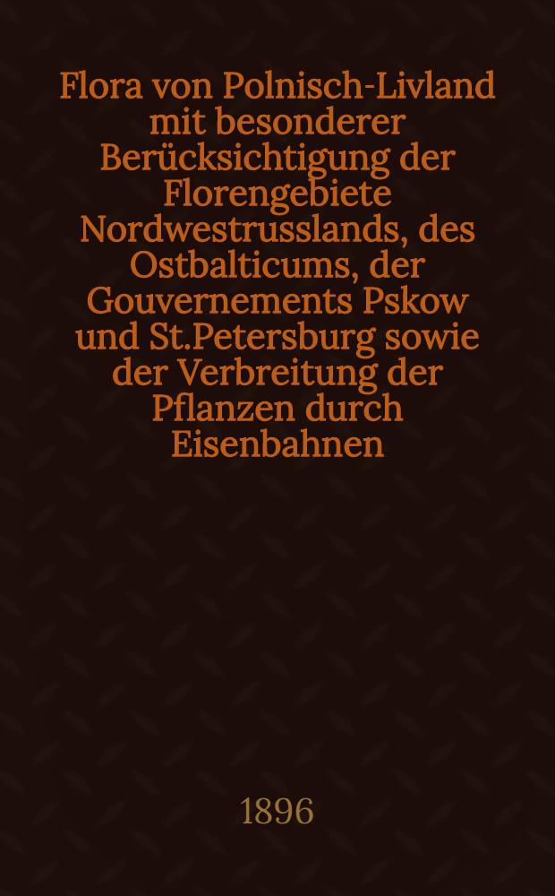 Flora von Polnisch-Livland mit besonderer Ber&uuml;cksichtigung der Florengebiete Nordwestrusslands, des Ostbalticums, der Gouvernements Pskow und St.Petersburg sowie der Verbreitung der Pflanzen durch Eisenbahnen : Nachtrag 1