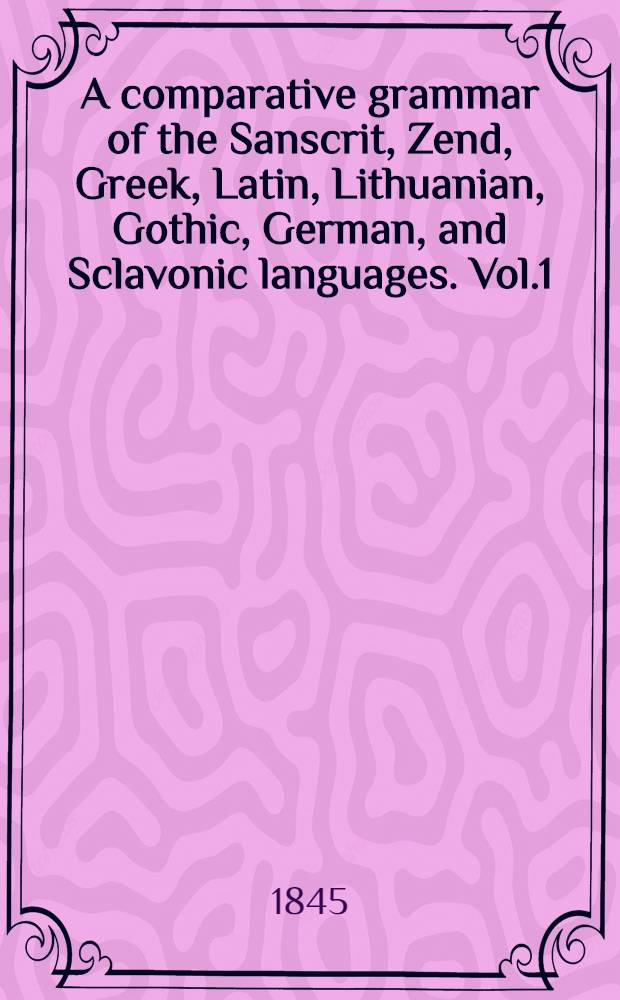A comparative grammar of the Sanscrit, Zend, Greek, Latin, Lithuanian, Gothic, German, and Sclavonic languages. Vol.1