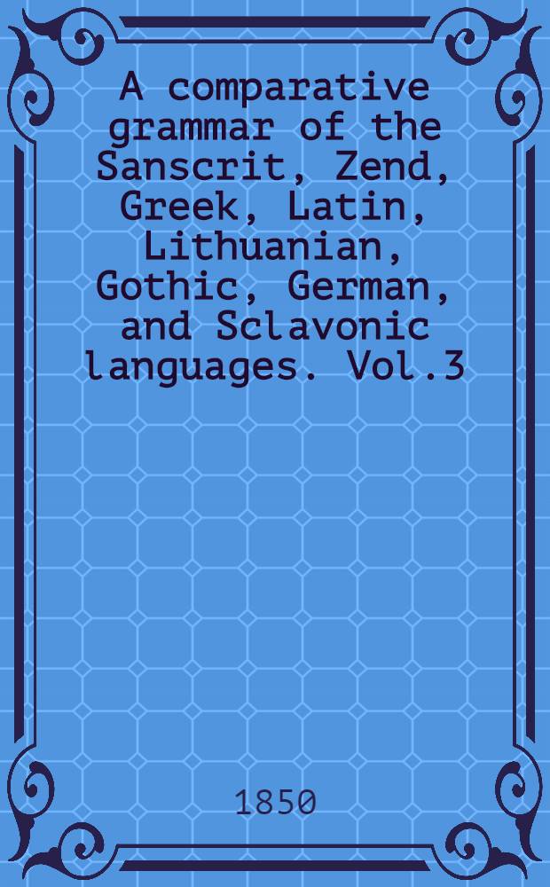 A comparative grammar of the Sanscrit, Zend, Greek, Latin, Lithuanian, Gothic, German, and Sclavonic languages. Vol.3