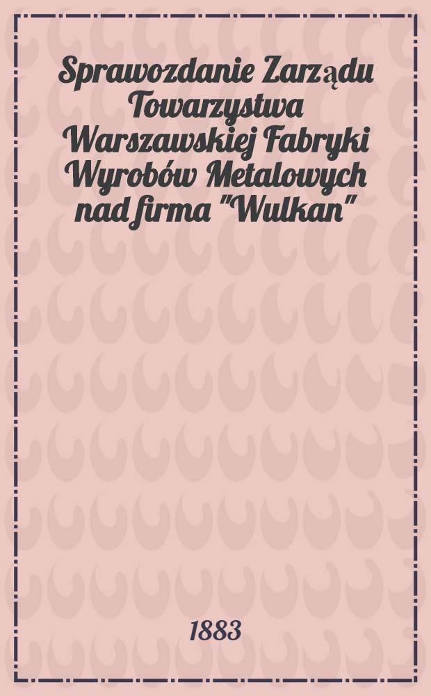 Sprawozdanie Zarządu Towarzystwa Warszawskiej Fabryki Wyrob&oacute;w Metalowych nad firma "Wulkan" = Отчет правления Варшавского Товарищества фабрик метал. амалир. гудими "Вулкан"