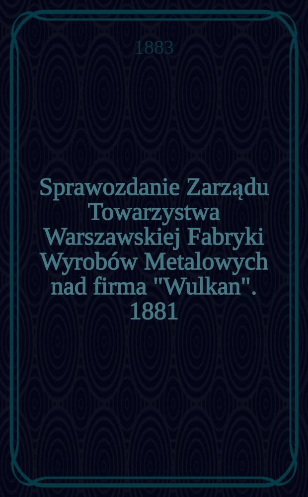 Sprawozdanie Zarządu Towarzystwa Warszawskiej Fabryki Wyrobów Metalowych nad firma "Wulkan". 1881/1882