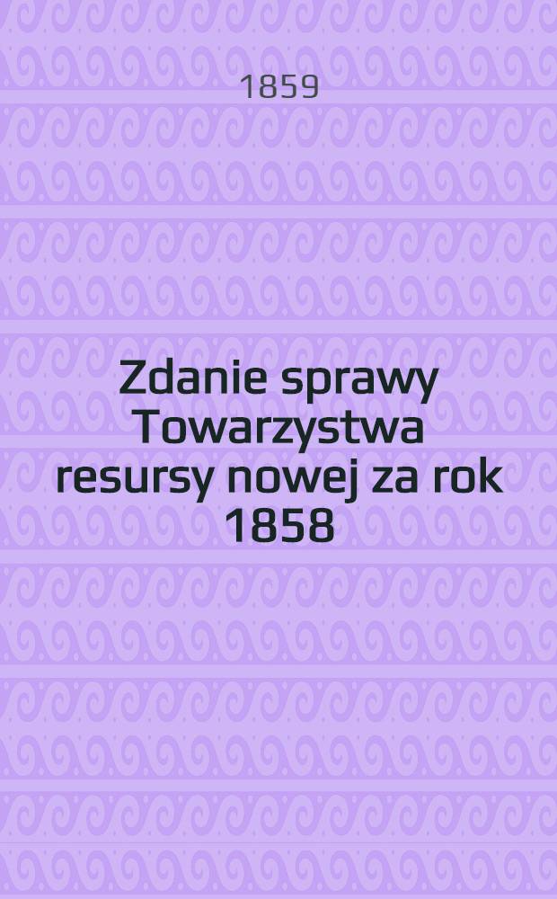 Zdanie sprawy Towarzystwa resursy nowej za rok 1858 : Mianowicie: od dnia 1 Lipca 1858 roku