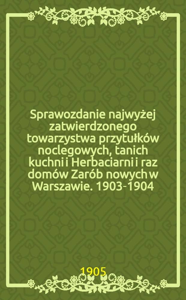 Sprawozdanie najwyżej zatwierdzonego towarzystwa przytułków noclegowych, tanich kuchni i Herbaciarni i raz domów Zarób nowych w Warszawie. 1903-1904