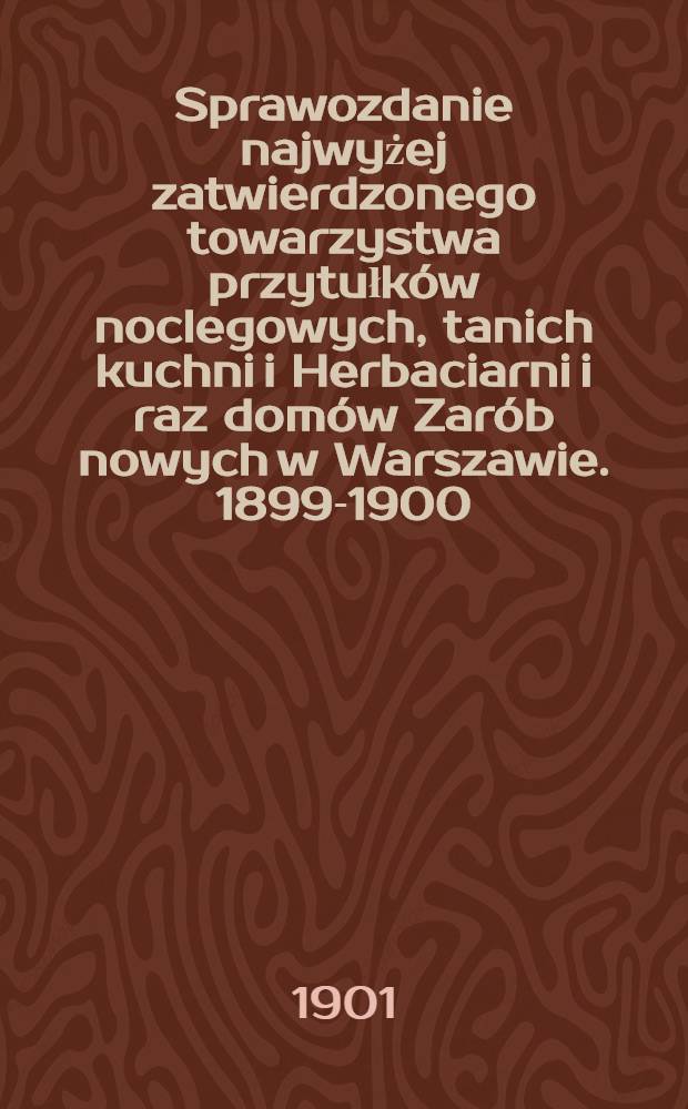 Sprawozdanie najwyżej zatwierdzonego towarzystwa przytułk&oacute;w noclegowych, tanich kuchni i Herbaciarni i raz dom&oacute;w Zar&oacute;b nowych w Warszawie. 1899-1900