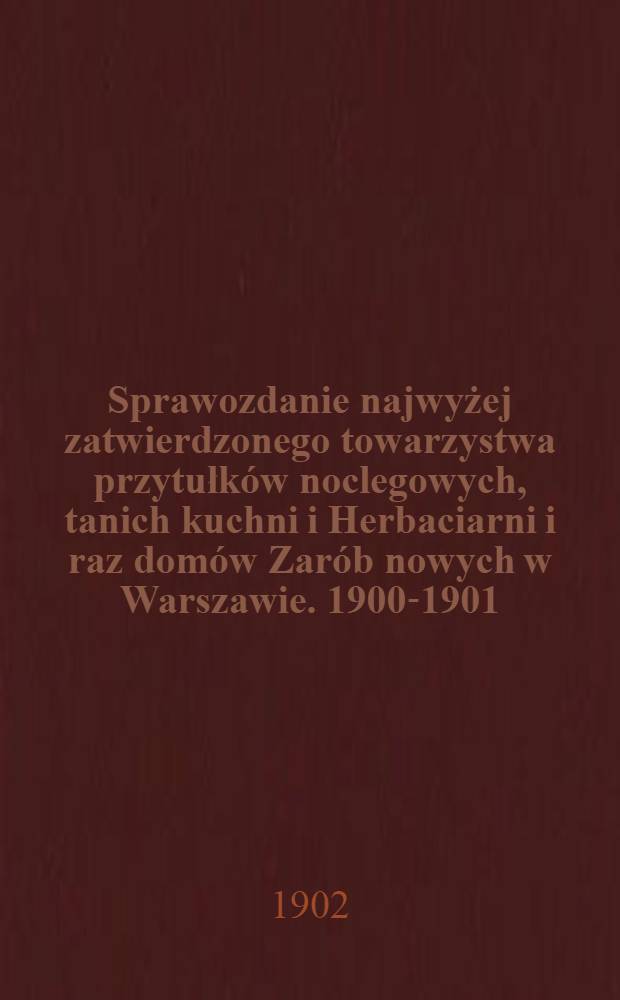 Sprawozdanie najwyżej zatwierdzonego towarzystwa przytułk&oacute;w noclegowych, tanich kuchni i Herbaciarni i raz dom&oacute;w Zar&oacute;b nowych w Warszawie. 1900-1901
