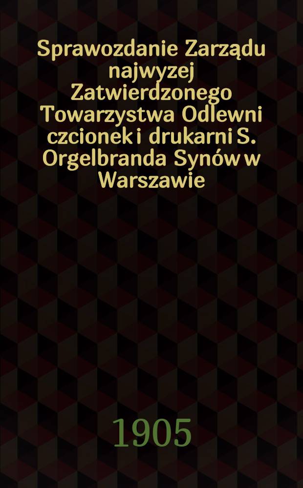 Sprawozdanie Zarządu najwyzej Zatwierdzonego Towarzystwa Odlewni czcionek i drukarni S. Orgelbranda Synów w Warszawie