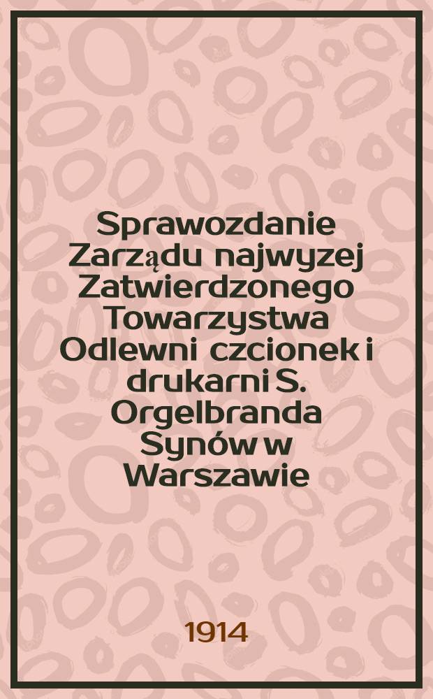 Sprawozdanie Zarządu najwyzej Zatwierdzonego Towarzystwa Odlewni czcionek i drukarni S. Orgelbranda Synów w Warszawie