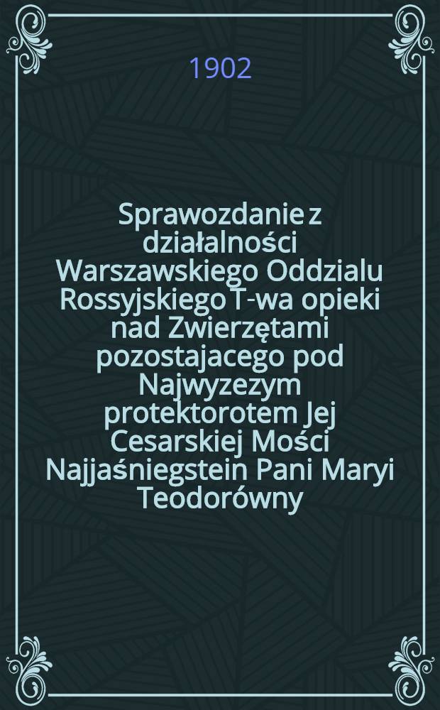Sprawozdanie z działalności Warszawskiego Oddzialu Rossyjskiego T-wa opieki nad Zwierzętami pozostajacego pod Najwyzezym protektorotem Jej Cesarskiej Mości Najjaśniegstein Pani Maryi Teodorówny