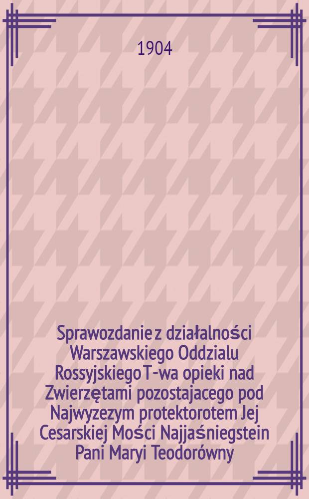 Sprawozdanie z działalności Warszawskiego Oddzialu Rossyjskiego T-wa opieki nad Zwierzętami pozostajacego pod Najwyzezym protektorotem Jej Cesarskiej Mości Najjaśniegstein Pani Maryi Teodorówny