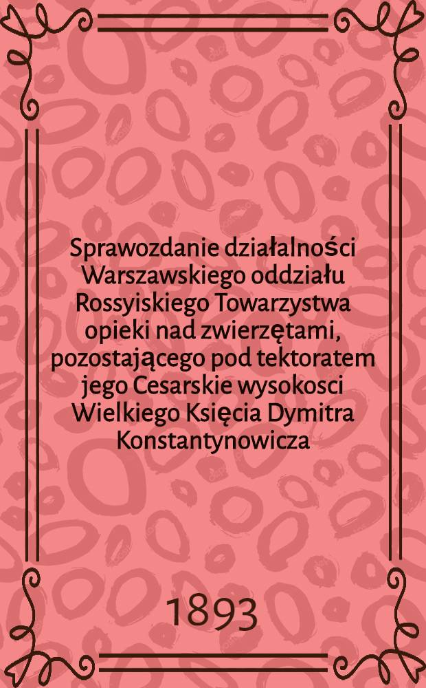 Sprawozdanie działalności Warszawskiego oddziału Rossyiskiego Towarzystwa opieki nad zwierzętami, pozostającego pod tektoratem jego Cesarskie wysokosci Wielkiego Księcia Dymitra Konstantynowicza