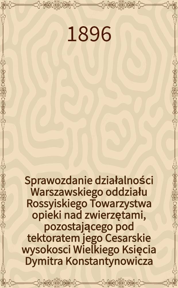 Sprawozdanie działalności Warszawskiego oddziału Rossyiskiego Towarzystwa opieki nad zwierzętami, pozostającego pod tektoratem jego Cesarskie wysokosci Wielkiego Księcia Dymitra Konstantynowicza