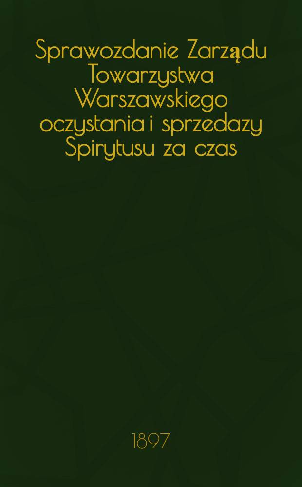 Sprawozdanie Zarządu Towarzystwa Warszawskiego oczystania i sprzedazy Spirytusu za czas
