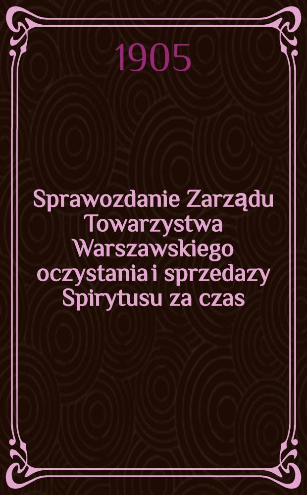Sprawozdanie Zarządu Towarzystwa Warszawskiego oczystania i sprzedazy Spirytusu za czas
