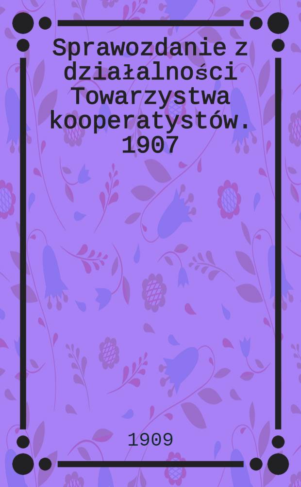 Sprawozdanie z działalności Towarzystwa kooperatystów. 1907/1908