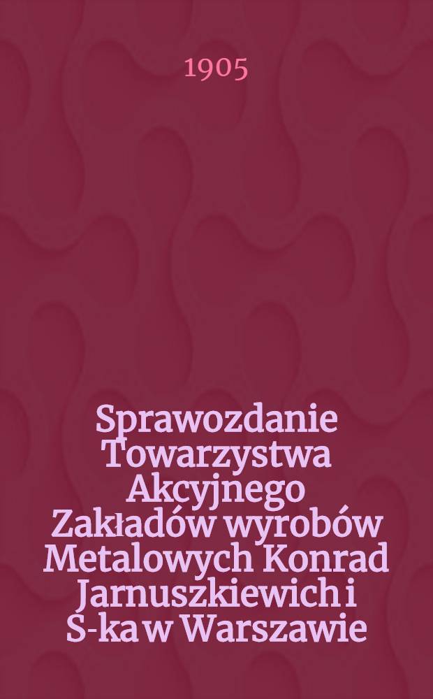 Sprawozdanie Towarzystwa Akcyjnego Zakład&oacute;w wyrob&oacute;w Metalowych Konrad Jarnuszkiewich i S-ka w Warszawie