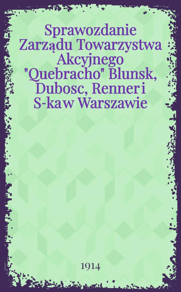 Sprawozdanie Zarządu Towarzystwa Akcyjnego "Quebracho" Blunsk, Dubosc, Renner i S-ka w Warszawie : 1913