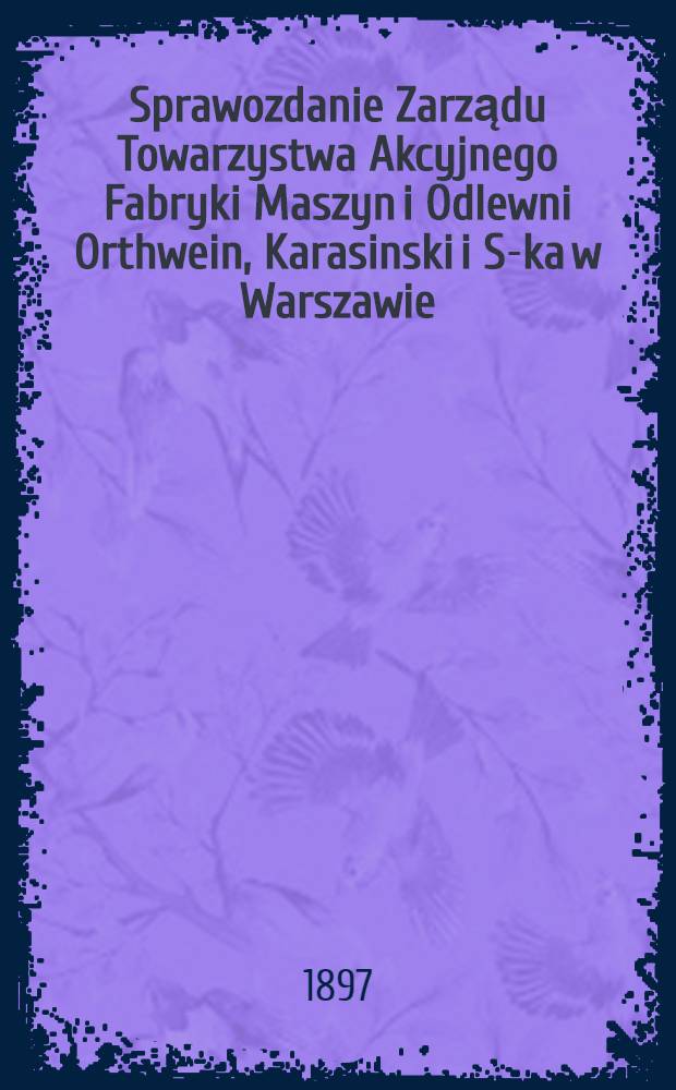Sprawozdanie Zarządu Towarzystwa Akcyjnego Fabryki Maszyn i Odlewni Orthwein, Karasinski i S-ka w Warszawie
