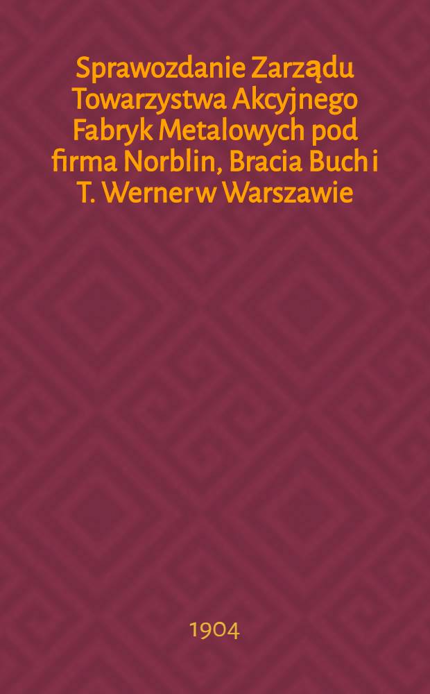 Sprawozdanie Zarządu Towarzystwa Akcyjnego Fabryk Metalowych pod firma Norblin, Bracia Buch i T. Werner w Warszawie
