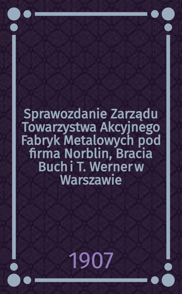 Sprawozdanie Zarządu Towarzystwa Akcyjnego Fabryk Metalowych pod firma Norblin, Bracia Buch i T. Werner w Warszawie