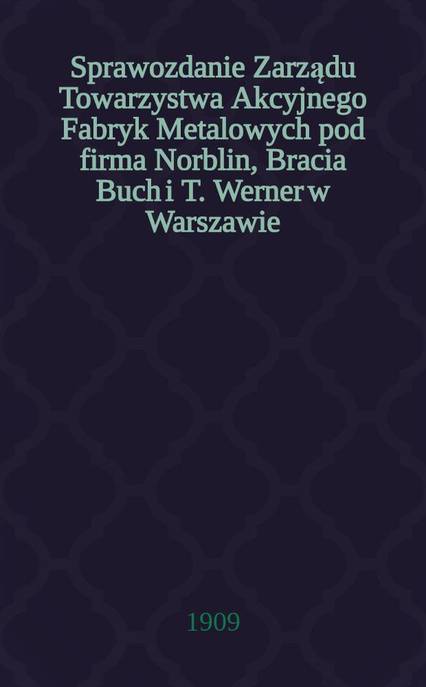 Sprawozdanie Zarządu Towarzystwa Akcyjnego Fabryk Metalowych pod firma Norblin, Bracia Buch i T. Werner w Warszawie